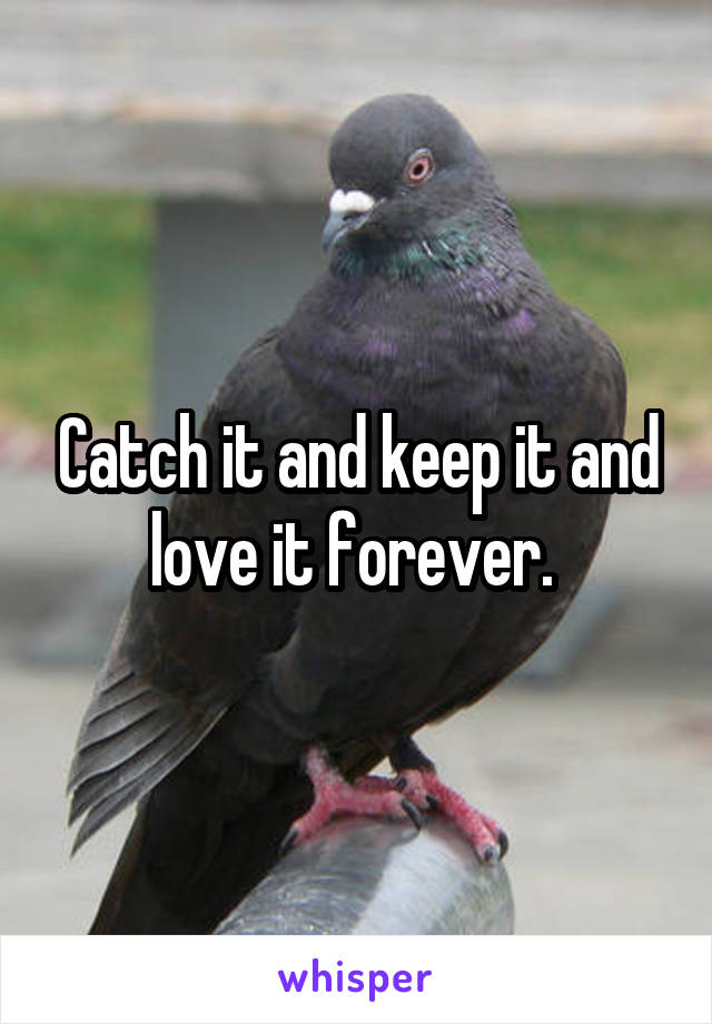 Catch it and keep it and love it forever. 