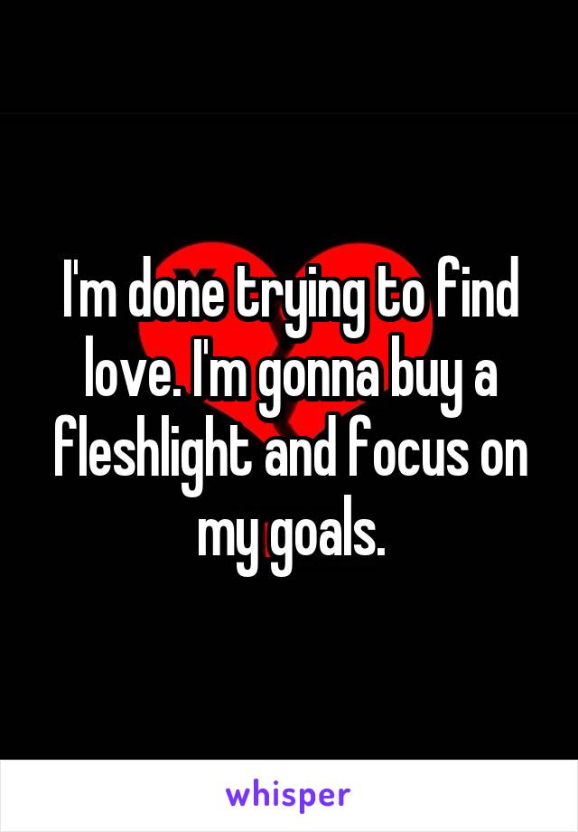 I'm done trying to find love. I'm gonna buy a fleshlight and focus on my goals.
