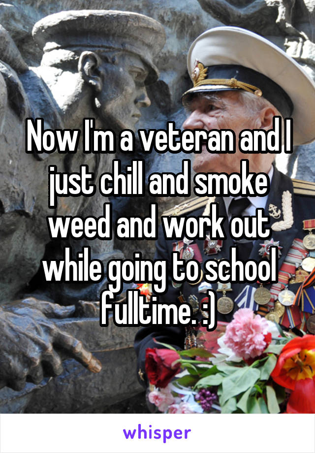 Now I'm a veteran and I just chill and smoke weed and work out while going to school fulltime. :)