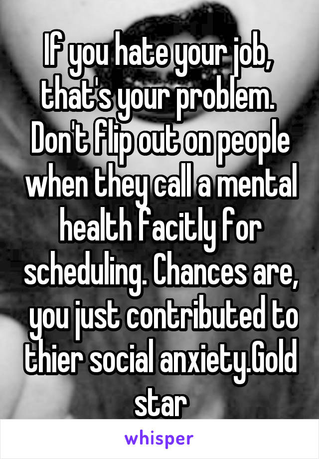 If you hate your job,  that's your problem.  Don't flip out on people when they call a mental health facitly for scheduling. Chances are,  you just contributed to thier social anxiety.Gold star