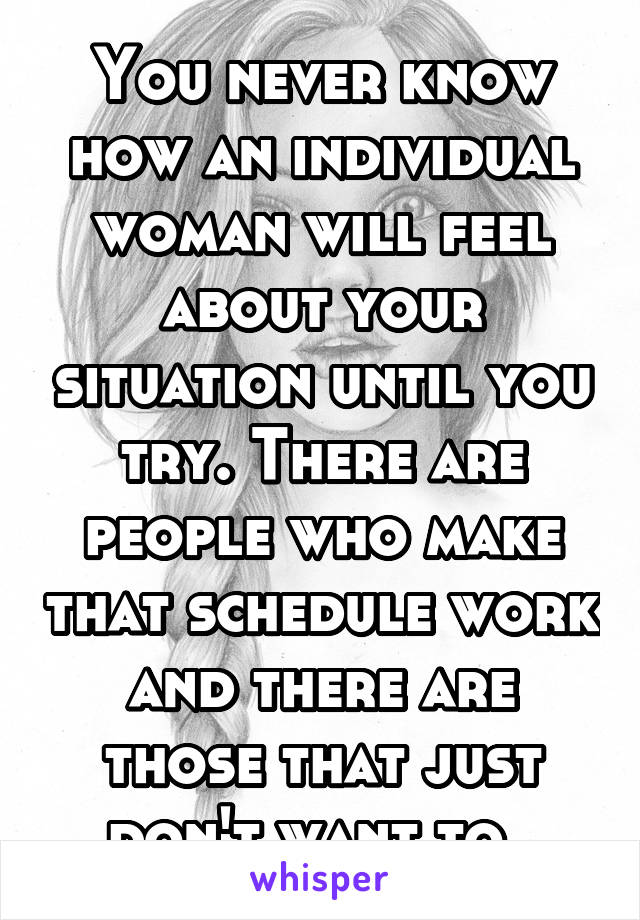 You never know how an individual woman will feel about your situation until you try. There are people who make that schedule work and there are those that just don't want to. 