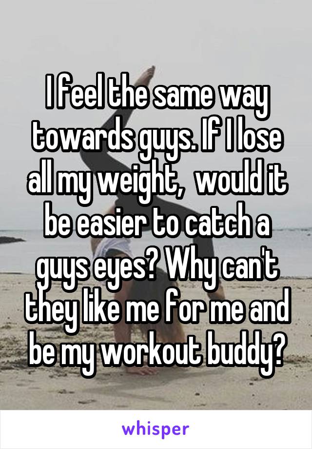 I feel the same way towards guys. If I lose all my weight,  would it be easier to catch a guys eyes? Why can't they like me for me and be my workout buddy?