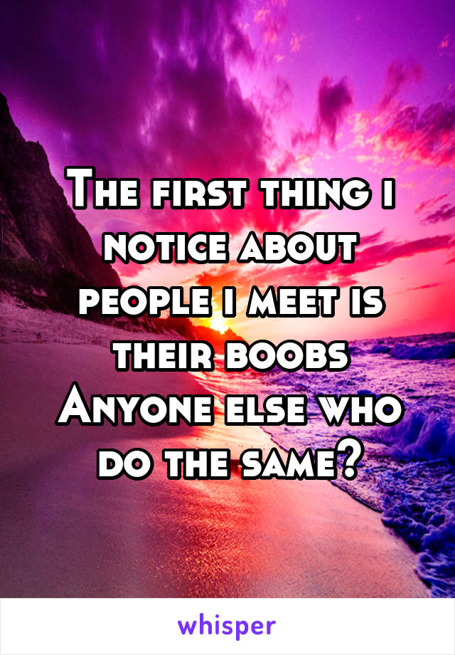 The first thing i notice about people i meet is their boobs
Anyone else who do the same?