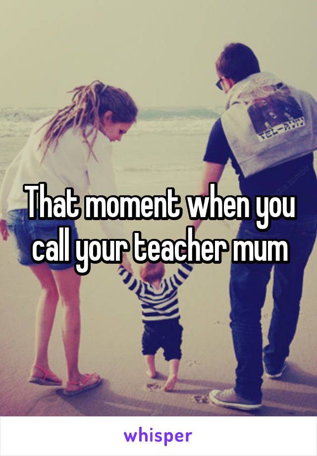 That moment when you call your teacher mum