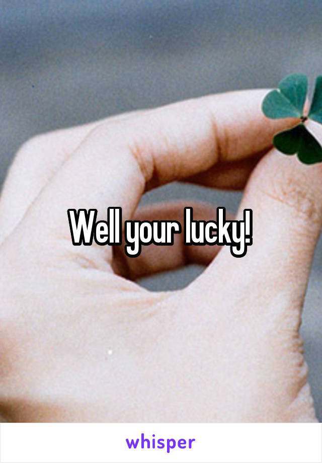 Well your lucky! 