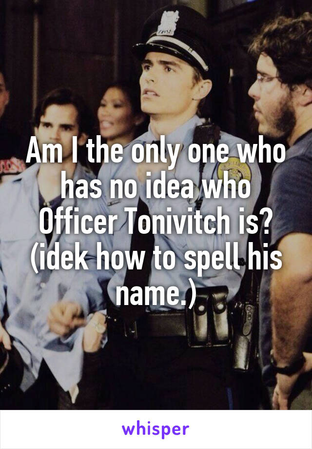 Am I the only one who has no idea who Officer Tonivitch is? (idek how to spell his name.)