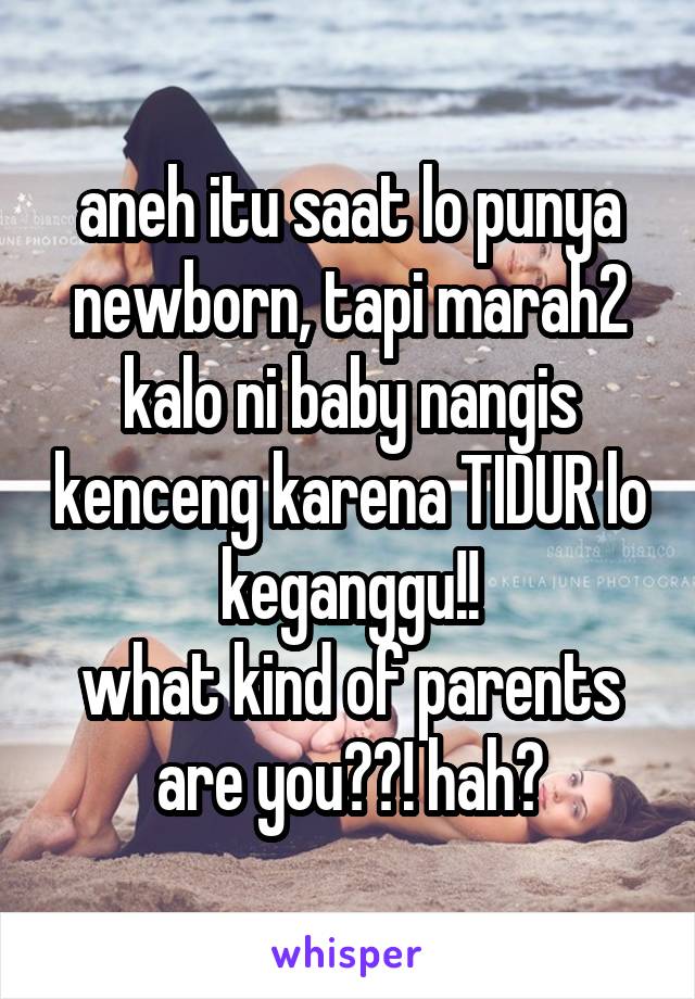 aneh itu saat lo punya newborn, tapi marah2 kalo ni baby nangis kenceng karena TIDUR lo keganggu!!
what kind of parents are you??! hah?