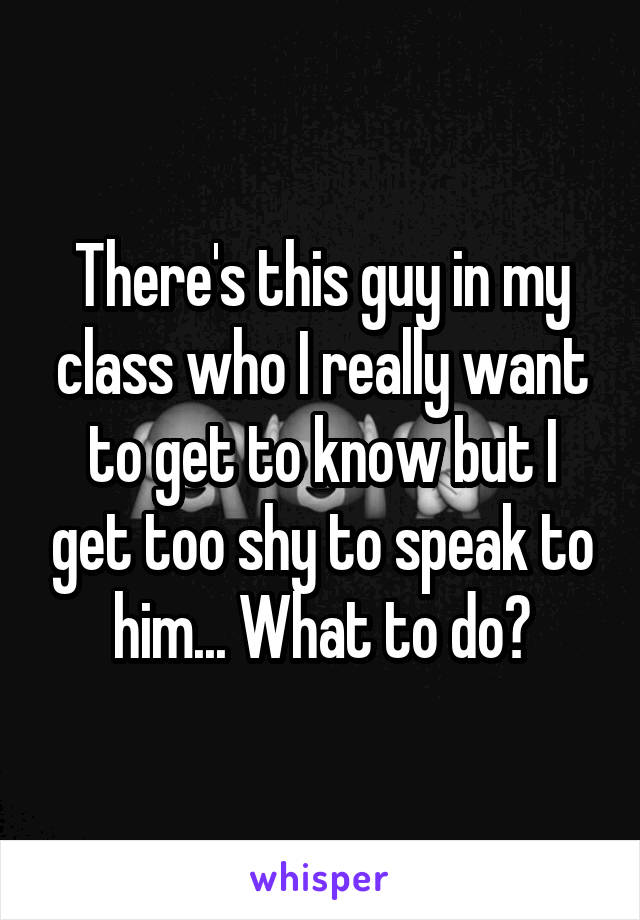 There's this guy in my class who I really want to get to know but I get too shy to speak to him... What to do?