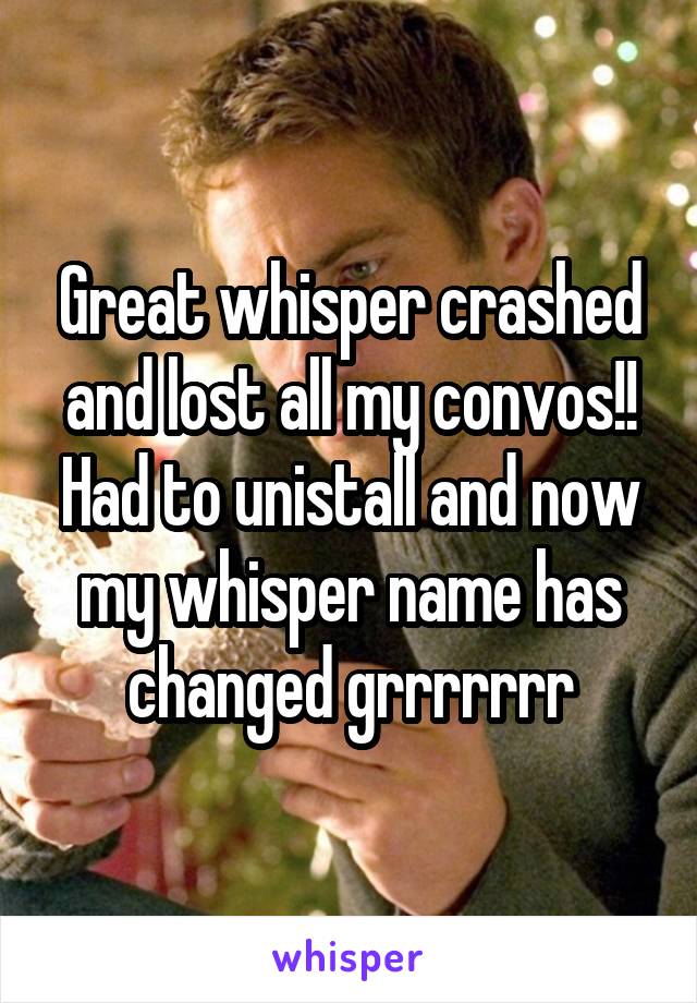 Great whisper crashed and lost all my convos!! Had to unistall and now my whisper name has changed grrrrrrr