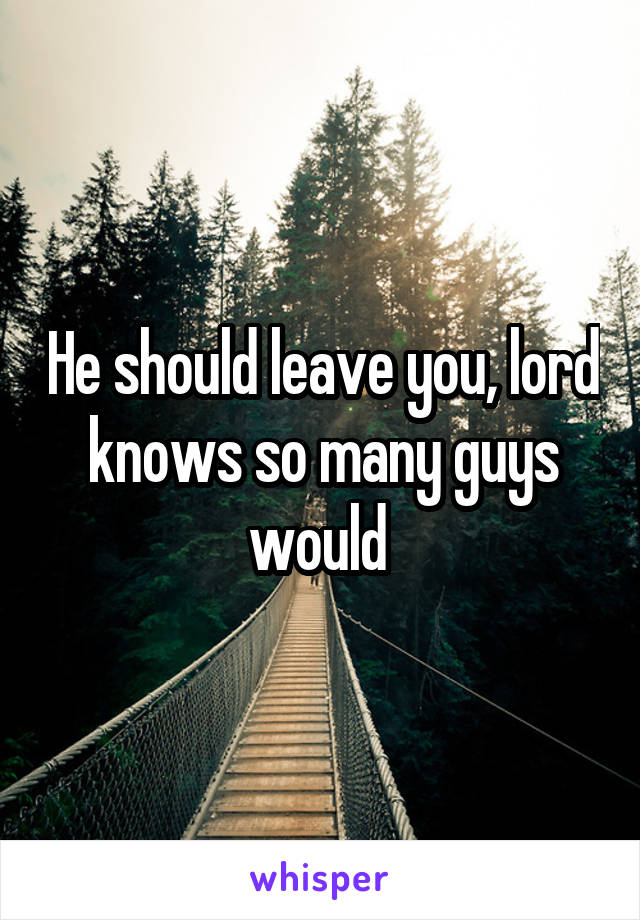 He should leave you, lord knows so many guys would 