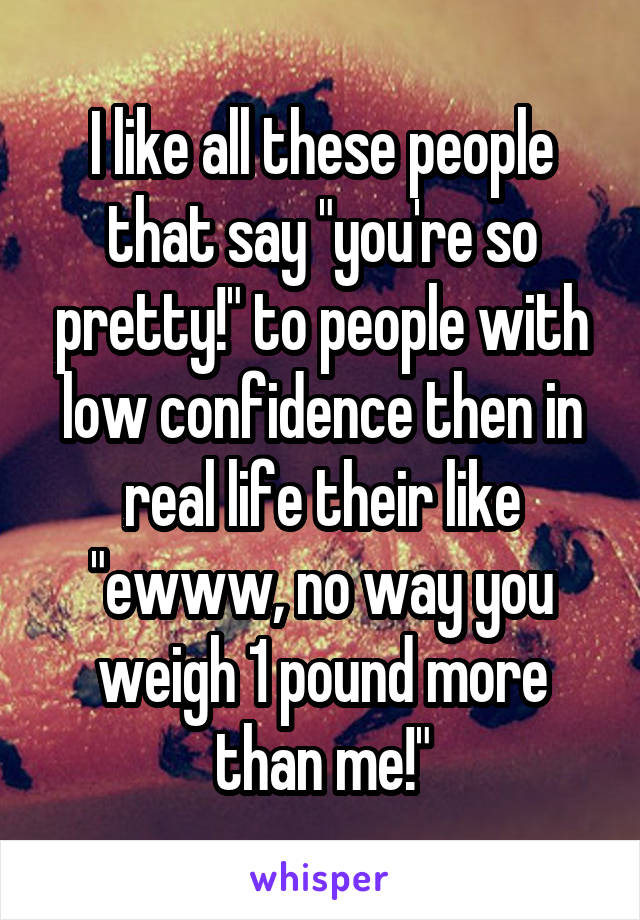 I like all these people that say "you're so pretty!" to people with low confidence then in real life their like "ewww, no way you weigh 1 pound more than me!"