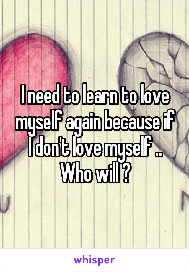I need to learn to love myself again because if I don't love myself .. Who will ?