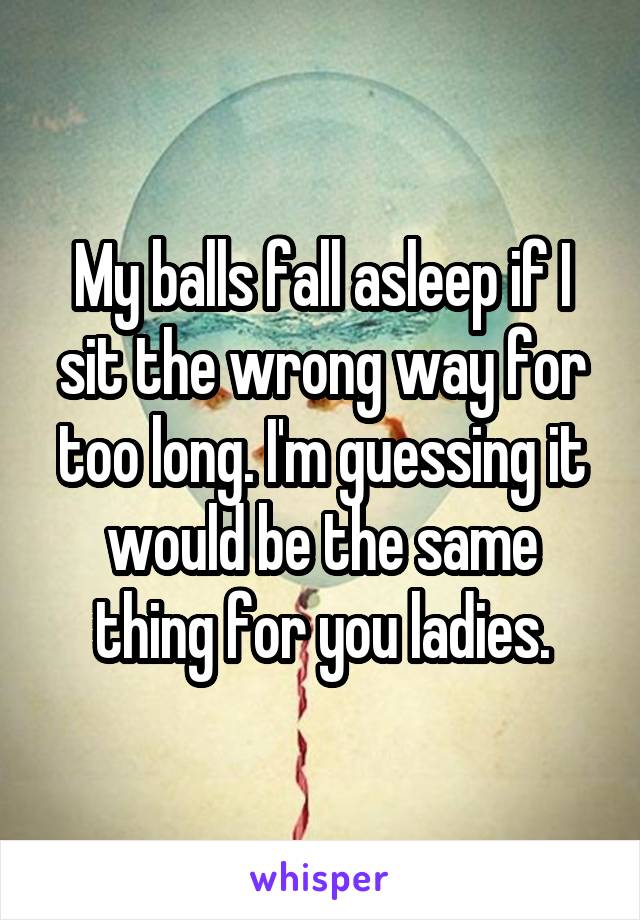 My balls fall asleep if I sit the wrong way for too long. I'm guessing it would be the same thing for you ladies.