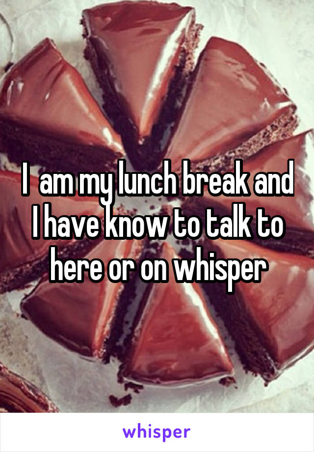 I  am my lunch break and I have know to talk to here or on whisper