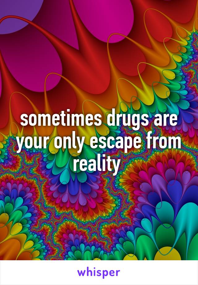 sometimes drugs are your only escape from reality 