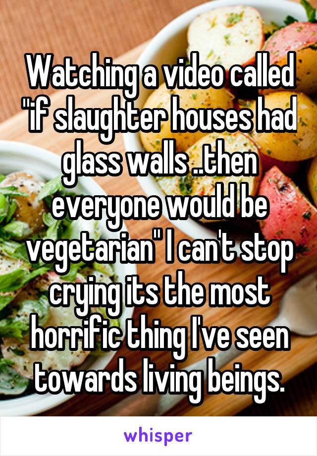 Watching a video called "if slaughter houses had glass walls ..then everyone would be vegetarian" I can't stop crying its the most horrific thing I've seen towards living beings.