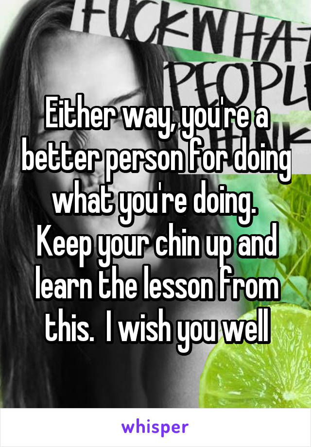 Either way, you're a better person for doing what you're doing.  Keep your chin up and learn the lesson from this.  I wish you well