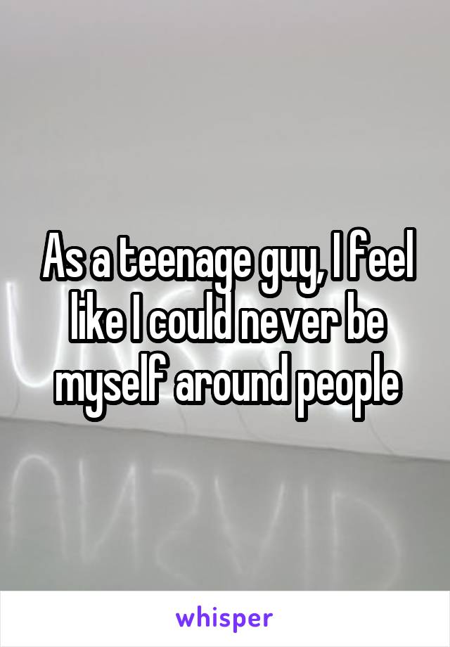 As a teenage guy, I feel like I could never be myself around people
