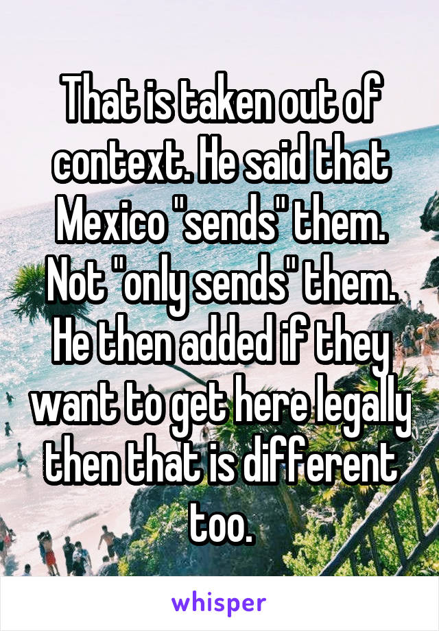 That is taken out of context. He said that Mexico "sends" them. Not "only sends" them. He then added if they want to get here legally then that is different too.