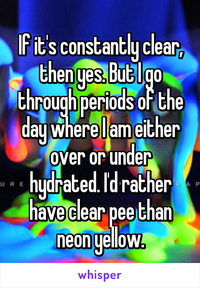 If it's constantly clear, then yes. But I go through periods of the day where I am either over or under hydrated. I'd rather have clear pee than neon yellow.