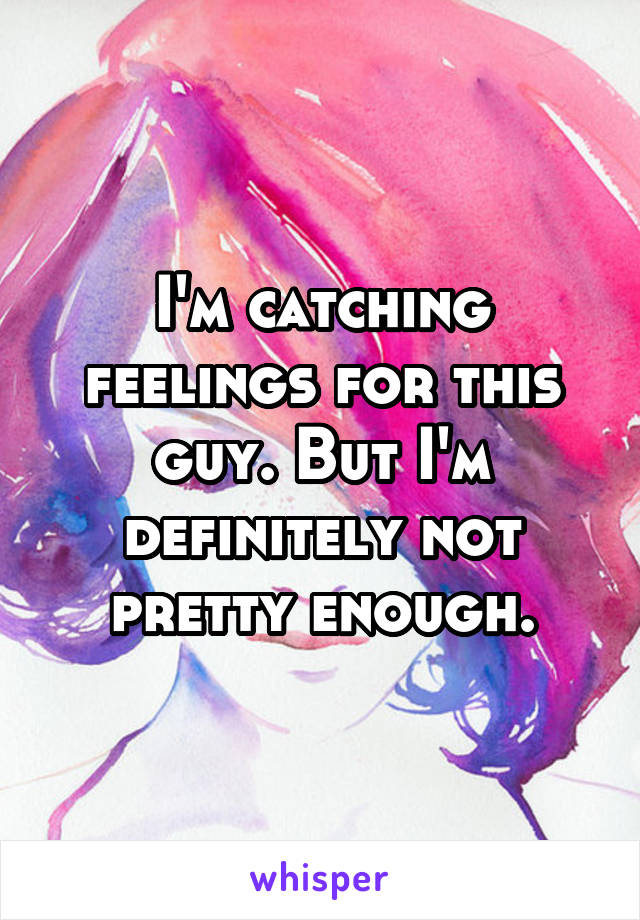 I'm catching feelings for this guy. But I'm definitely not pretty enough.