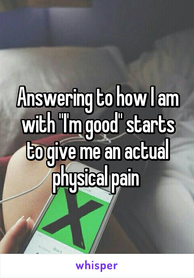 Answering to how I am with "I'm good" starts to give me an actual physical pain 