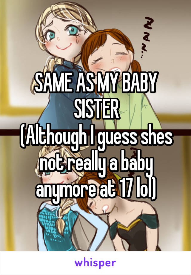 SAME AS MY BABY SISTER
(Although I guess shes not really a baby anymore at 17 lol)