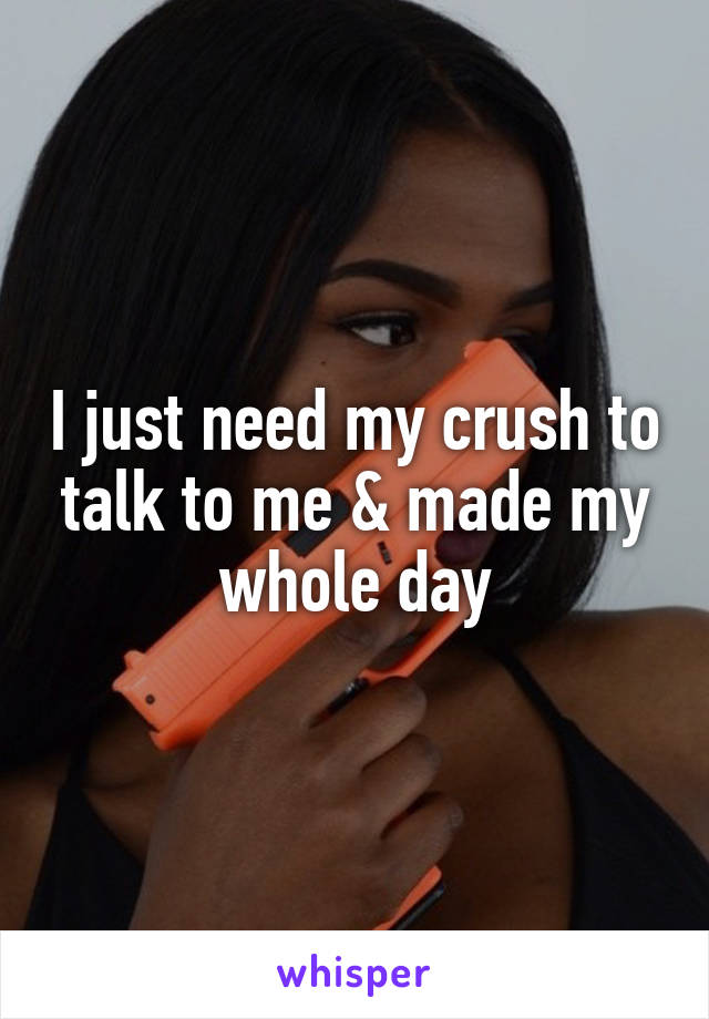 I just need my crush to talk to me & made my whole day