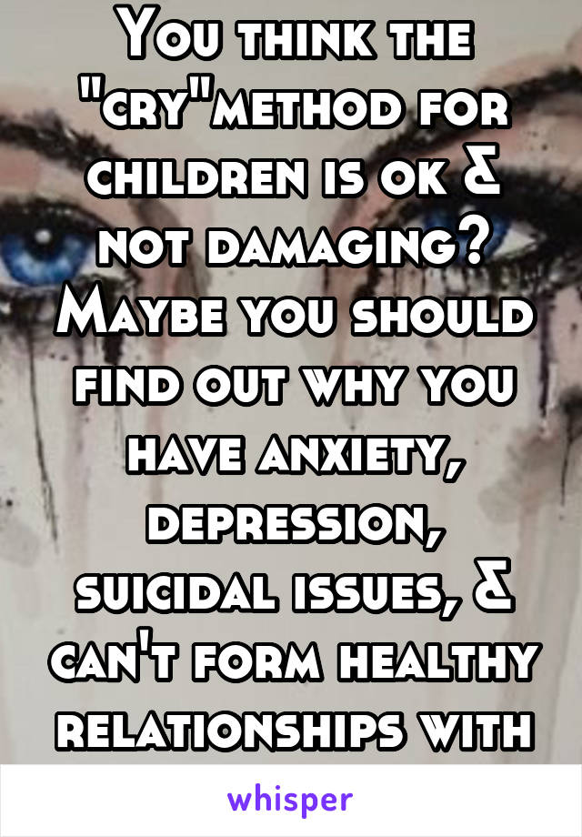 You think the "cry"method for children is ok & not damaging? Maybe you should find out why you have anxiety, depression, suicidal issues, & can't form healthy relationships with friends & men.