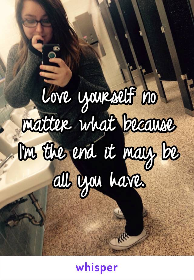 Love yourself no matter what because I'm the end it may be all you have.