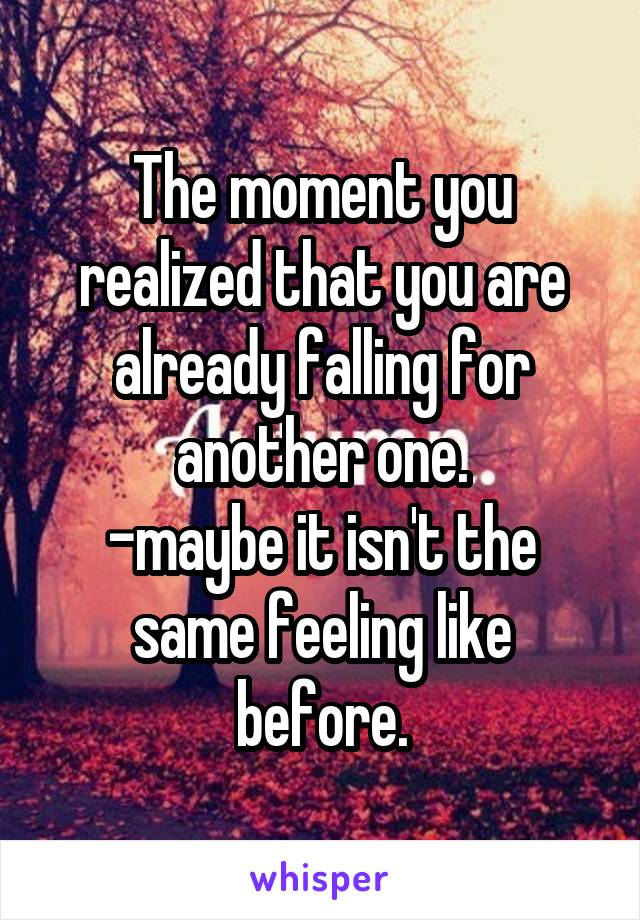 The moment you realized that you are already falling for another one.
-maybe it isn't the same feeling like before.