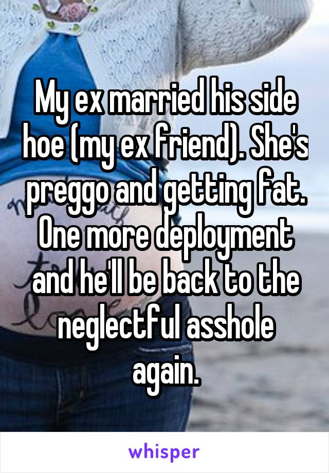 My ex married his side hoe (my ex friend). She's preggo and getting fat. One more deployment and he'll be back to the neglectful asshole again.