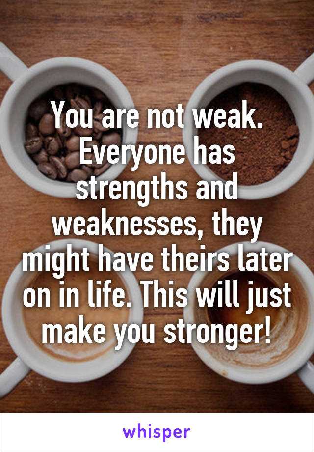 You are not weak. Everyone has strengths and weaknesses, they might have theirs later on in life. This will just make you stronger!