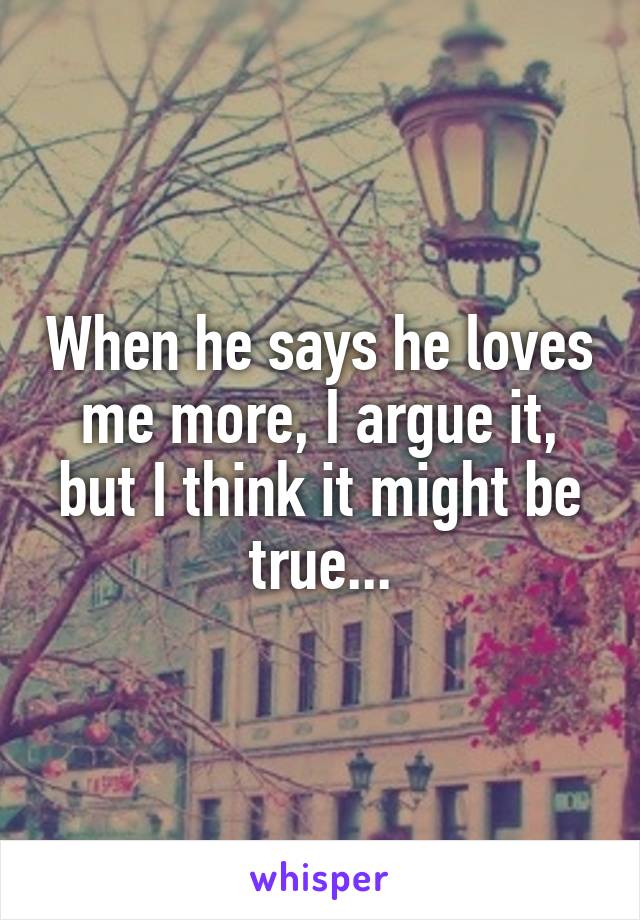 When he says he loves me more, I argue it, but I think it might be true...