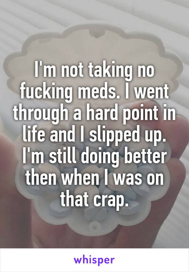 I'm not taking no fucking meds. I went through a hard point in life and I slipped up. I'm still doing better then when I was on that crap.
