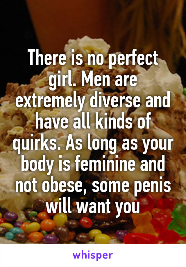 There is no perfect girl. Men are extremely diverse and have all kinds of quirks. As long as your body is feminine and not obese, some penis will want you