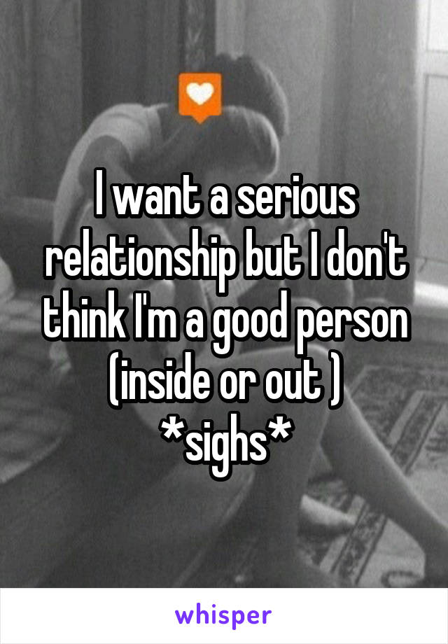 I want a serious relationship but I don't think I'm a good person (inside or out )
*sighs*