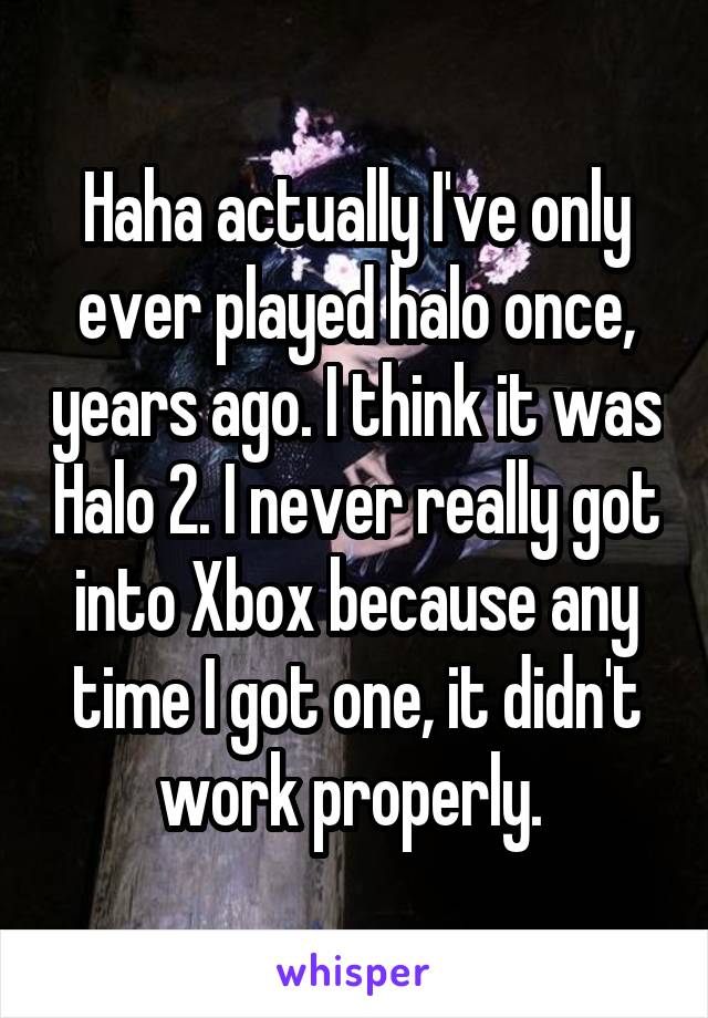 Haha actually I've only ever played halo once, years ago. I think it was Halo 2. I never really got into Xbox because any time I got one, it didn't work properly. 