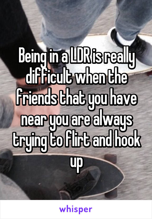 Being in a LDR is really difficult when the friends that you have near you are always trying to flirt and hook up