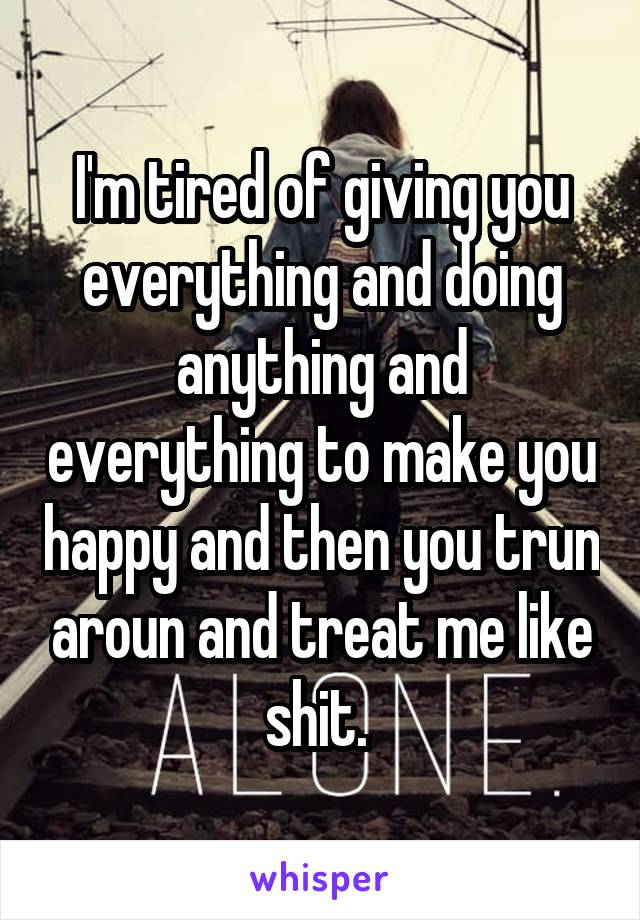 I'm tired of giving you everything and doing anything and everything to make you happy and then you trun aroun and treat me like shit. 