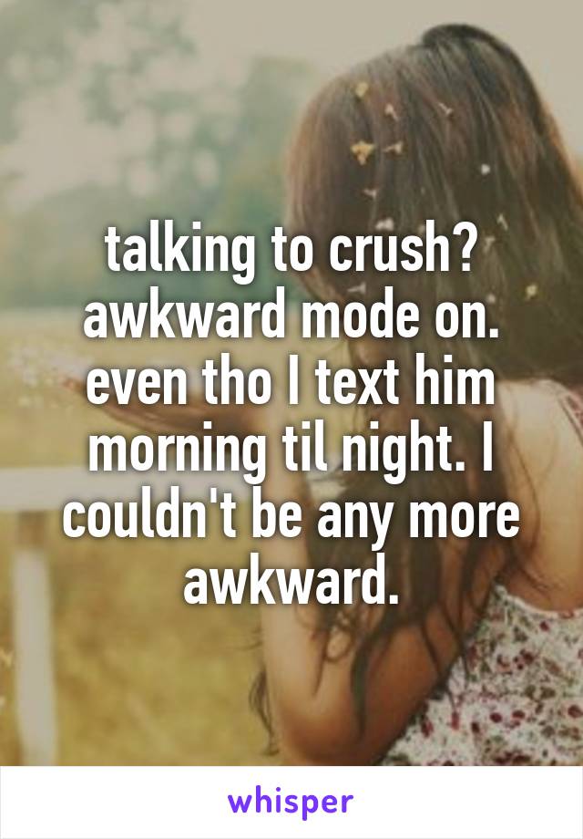 talking to crush? awkward mode on. even tho I text him morning til night. I couldn't be any more awkward.