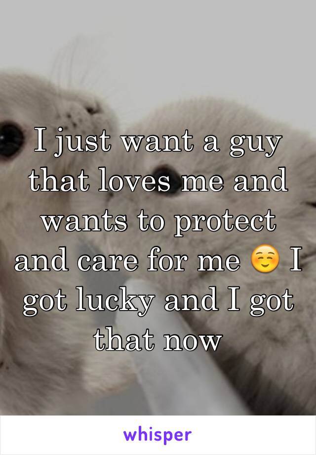 I just want a guy that loves me and wants to protect and care for me ☺️ I got lucky and I got that now 