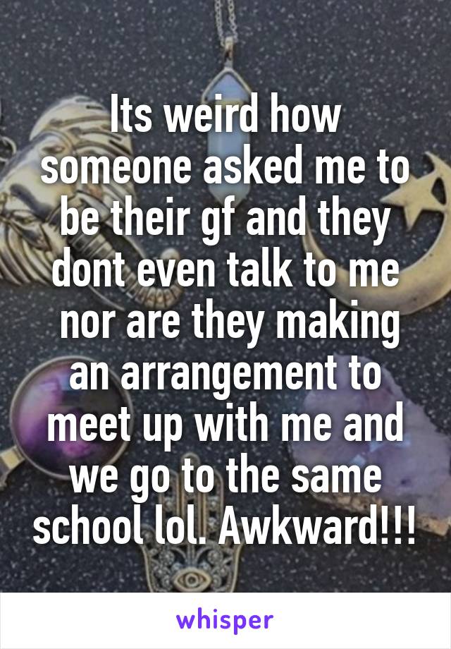 Its weird how someone asked me to be their gf and they dont even talk to me
 nor are they making an arrangement to meet up with me and we go to the same school lol. Awkward!!!