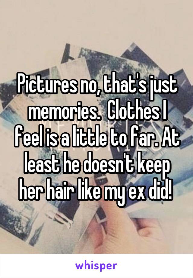 Pictures no, that's just memories.  Clothes I feel is a little to far. At least he doesn't keep her hair like my ex did! 