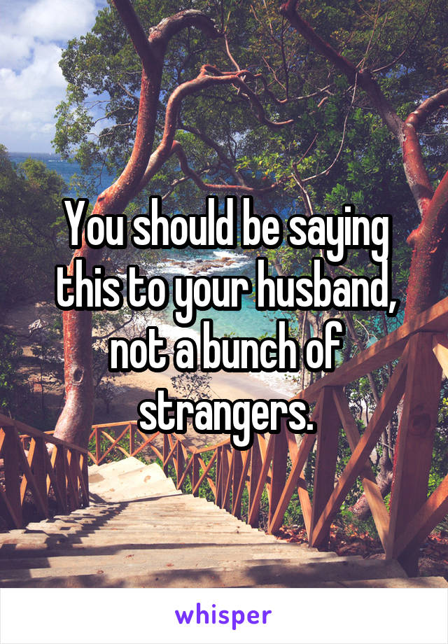 You should be saying this to your husband, not a bunch of strangers.