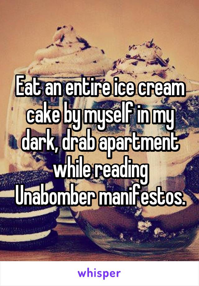 Eat an entire ice cream cake by myself in my dark, drab apartment while reading Unabomber manifestos.