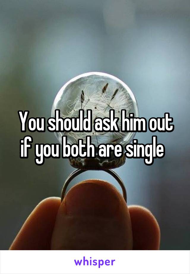 You should ask him out if you both are single  