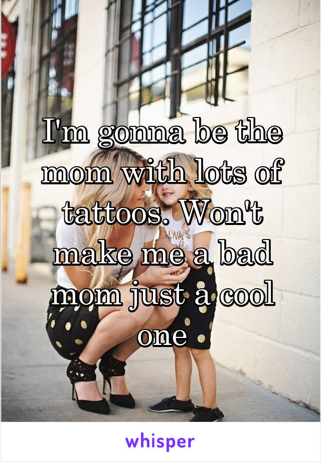 I'm gonna be the mom with lots of tattoos. Won't make me a bad mom just a cool one
