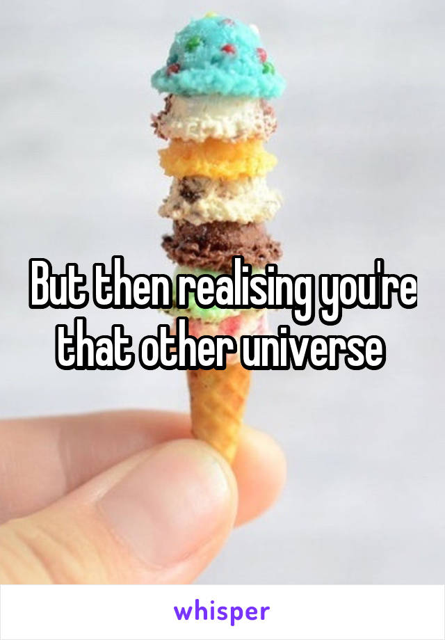But then realising you're that other universe 