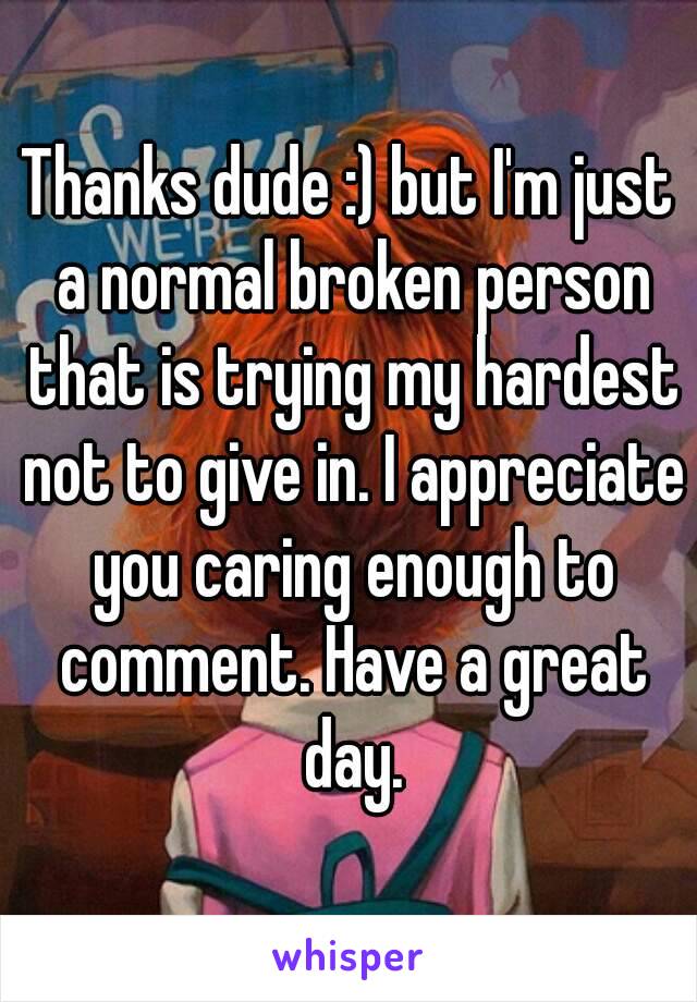 Thanks dude :) but I'm just a normal broken person that is trying my hardest not to give in. I appreciate you caring enough to comment. Have a great day.
